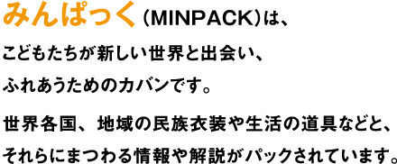 みんぱっく（MINPACK）は、こどもたちが新しい世界と出会い、ふれあうためのカバンです。世界各国、地域の民族衣装や生活の道具などと、それらにまつわる情報や解説がパックされています。